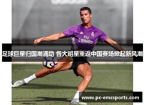 足球巨星归国潮涌动 各大明星重返中国赛场掀起新风潮 足球巨星归国潮涌动 各大明星重返中国赛场掀起新风潮