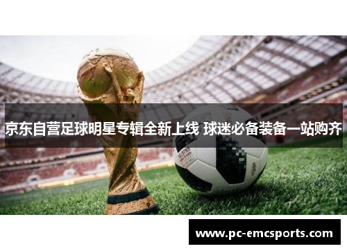 京东自营足球明星专辑全新上线 球迷必备装备一站购齐 京东自营足球明星专辑全新上线 球迷必备装备一站购齐