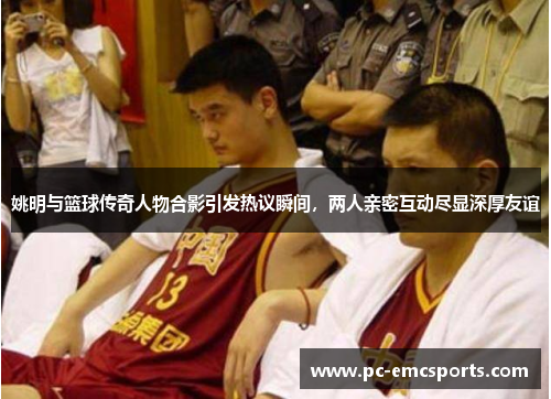 姚明与篮球传奇人物合影引发热议瞬间，两人亲密互动尽显深厚友谊