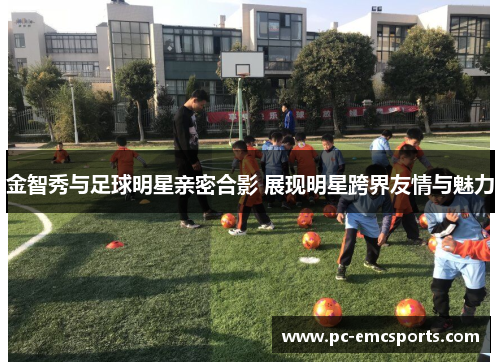 金智秀与足球明星亲密合影 展现明星跨界友情与魅力 金智秀与足球明星亲密合影 展现明星跨界友情与魅力