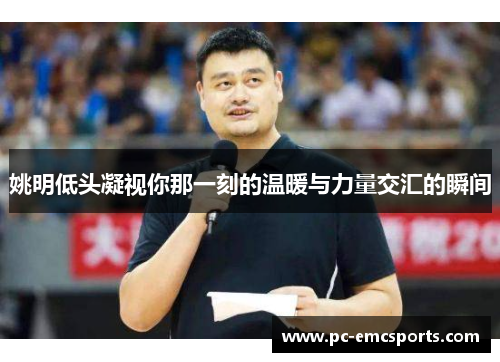 姚明低头凝视你那一刻的温暖与力量交汇的瞬间