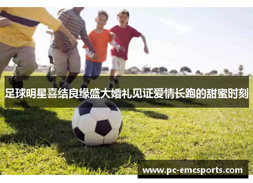 足球明星喜结良缘盛大婚礼见证爱情长跑的甜蜜时刻