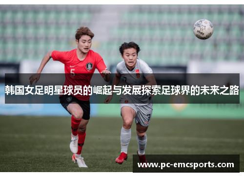韩国女足明星球员的崛起与发展探索足球界的未来之路