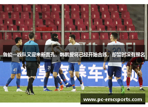 鲁能一线队又迎来新面孔,韩鹏爱将已经开始合练,却暂时没有报名 鲁能一线队又迎来新面孔,韩鹏爱将已经开始合练,却暂时没有报名